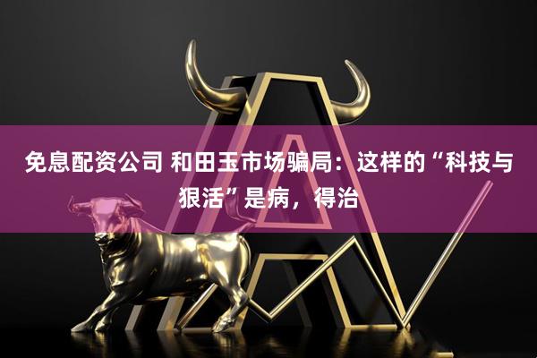免息配资公司 和田玉市场骗局：这样的“科技与狠活”是病，得治