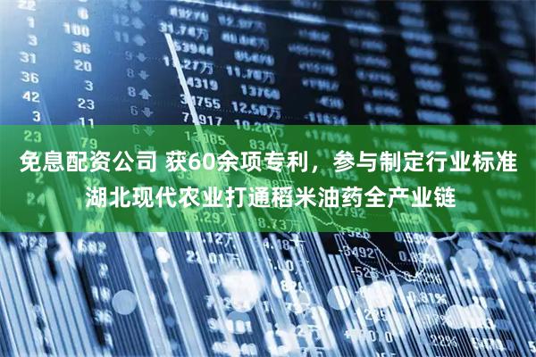 免息配资公司 获60余项专利，参与制定行业标准 湖北现代农业打通稻米油药全产业链