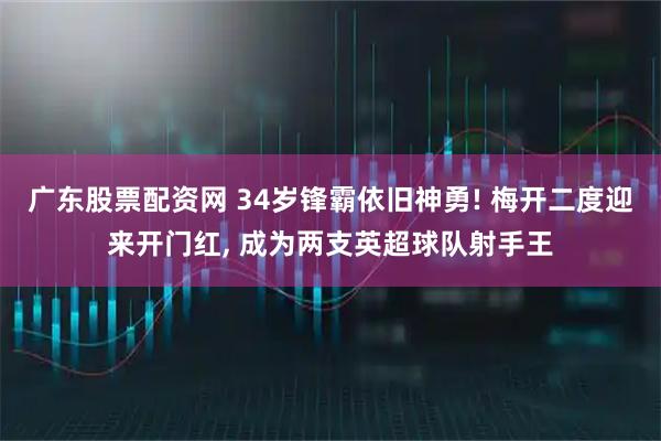广东股票配资网 34岁锋霸依旧神勇! 梅开二度迎来开门红, 成为两支英超球队射手王
