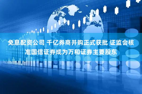 免息配资公司 千亿券商并购正式获批 证监会核准国信证券成为万和证券主要股东
