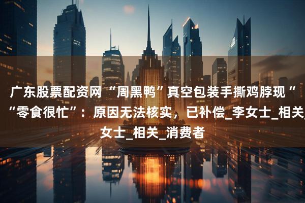 广东股票配资网 “周黑鸭”真空包装手撕鸡脖现“白毛”！“零食很忙”：原因无法核实，已补偿_李女士_相关_消费者
