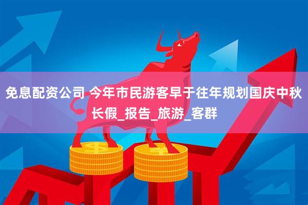 免息配资公司 今年市民游客早于往年规划国庆中秋长假_报告_旅游_客群