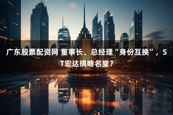 广东股票配资网 董事长、总经理“身份互换”，ST宏达搞啥名堂？