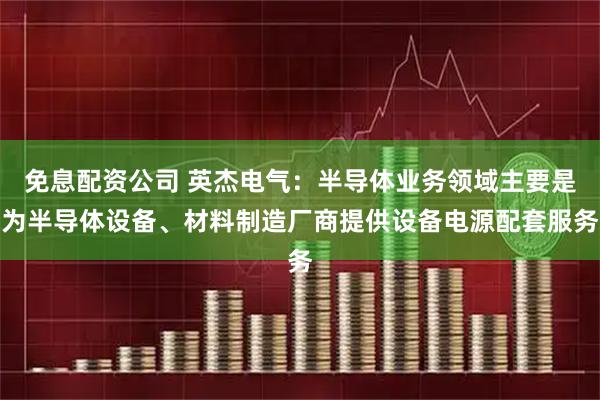 免息配资公司 英杰电气：半导体业务领域主要是为半导体设备、材料制造厂商提供设备电源配套服务