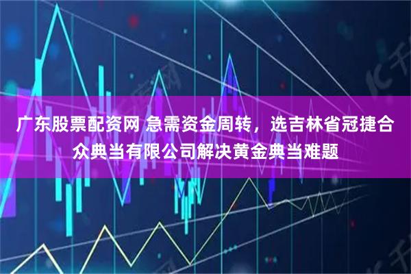广东股票配资网 急需资金周转,选吉林省冠捷合众典当有限公司解决黄金典当难题