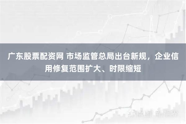 广东股票配资网 市场监管总局出台新规，企业信用修复范围扩大、时限缩短