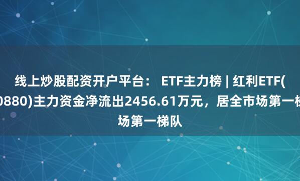 线上炒股配资开户平台： ETF主力榜 | 红利ETF(510880)主力资金净流出2456.61万元，居全市场第一梯队