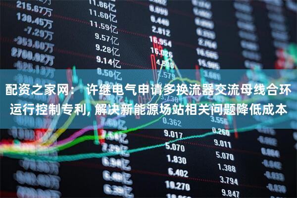 配资之家网： 许继电气申请多换流器交流母线合环运行控制专利, 解决新能源场站相关问题降低成本