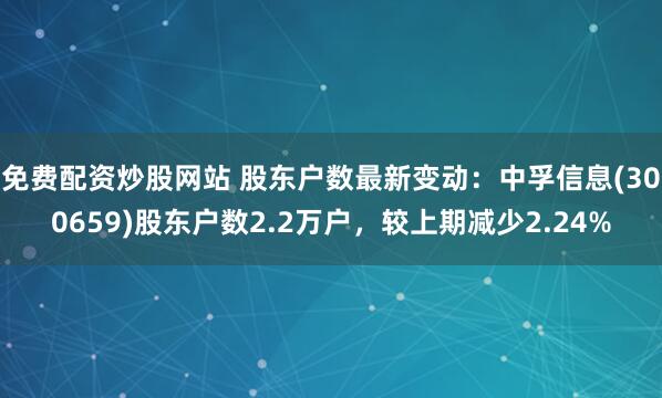 免费配资炒股网站 股东户数最新变动：中孚信息(300659)股东户数2.2万户，较上期减少2.24%
