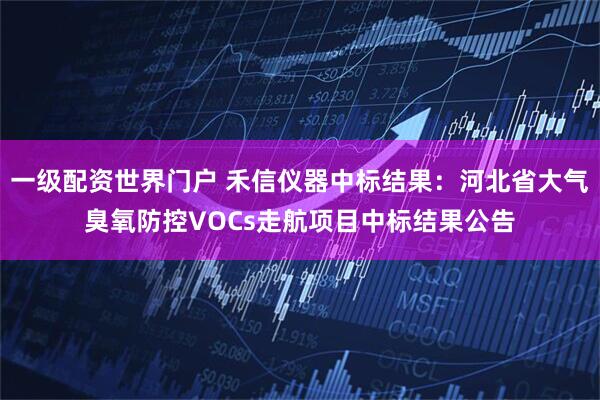 一级配资世界门户 禾信仪器中标结果：河北省大气臭氧防控VOCs走航项目中标结果公告