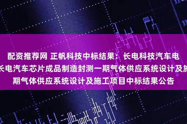 配资推荐网 正帆科技中标结果：长电科技汽车电子（上海）有限公司长电汽车芯片成品制造封测一期气体供应系统设计及施工项目中标结果公告