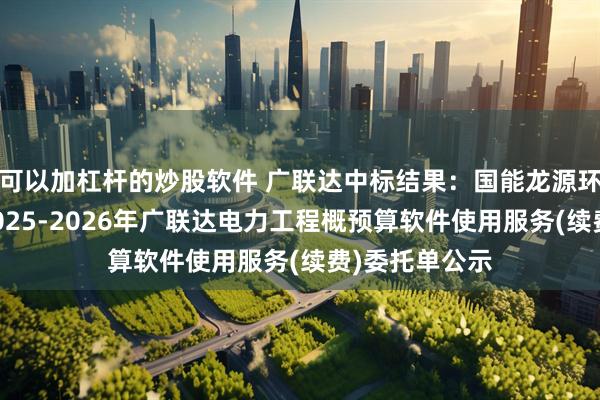 可以加杠杆的炒股软件 广联达中标结果：国能龙源环保有限公司2025-2026年广联达电力工程概预算软件使用服务(续费)委托单公示