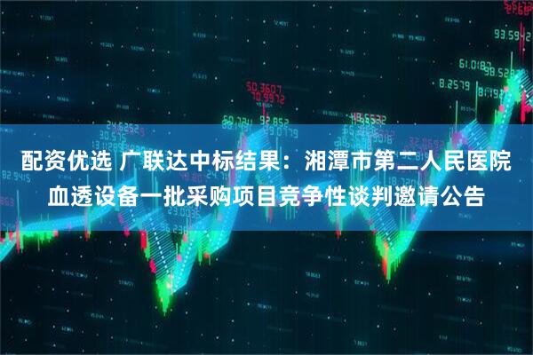 配资优选 广联达中标结果：湘潭市第二人民医院血透设备一批采购项目竞争性谈判邀请公告