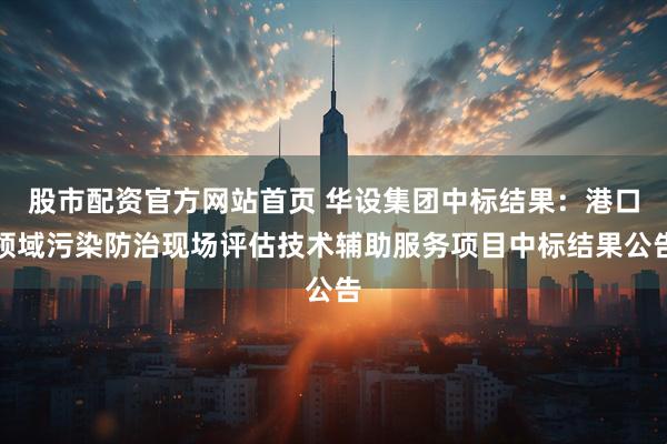 股市配资官方网站首页 华设集团中标结果：港口领域污染防治现场评估技术辅助服务项目中标结果公告