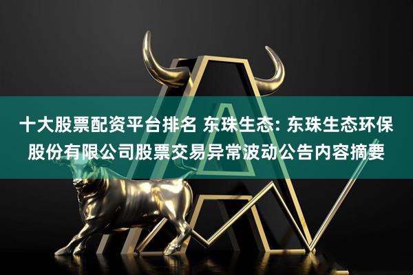 十大股票配资平台排名 东珠生态: 东珠生态环保股份有限公司股票交易异常波动公告内容摘要