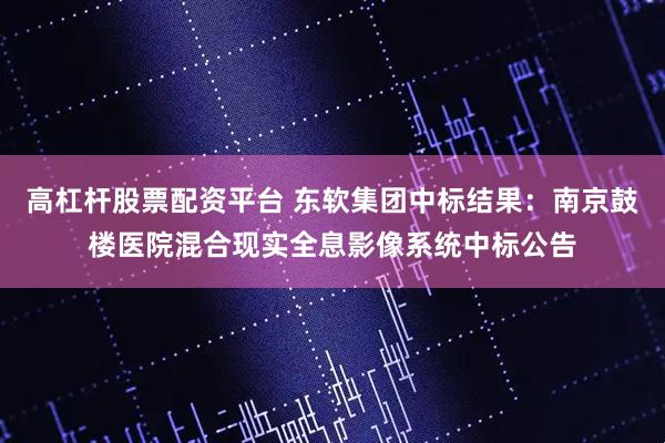 高杠杆股票配资平台 东软集团中标结果：南京鼓楼医院混合现实全息影像系统中标公告