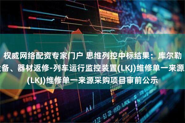 权威网络配资专家门户 思维列控中标结果：库尔勒电务段通信信号设备、器材返修-列车运行监控装置(LKJ)维修单一来源采购项目审前公示