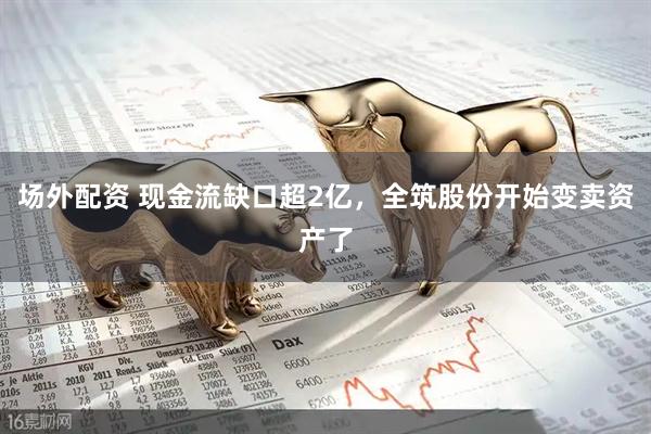 场外配资 现金流缺口超2亿，全筑股份开始变卖资产了