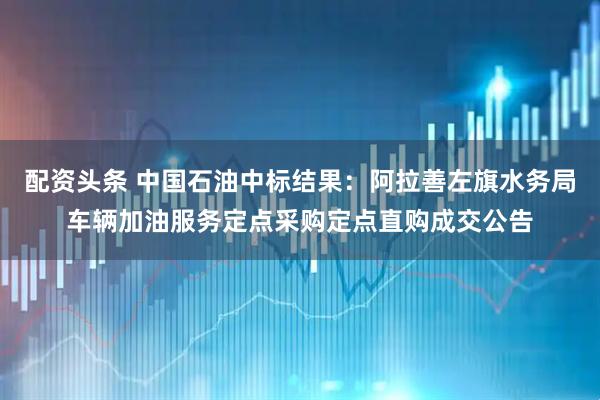 配资头条 中国石油中标结果：阿拉善左旗水务局车辆加油服务定点采购定点直购成交公告