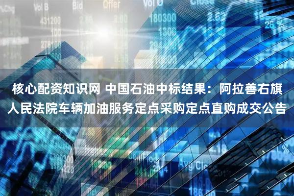 核心配资知识网 中国石油中标结果：阿拉善右旗人民法院车辆加油服务定点采购定点直购成交公告