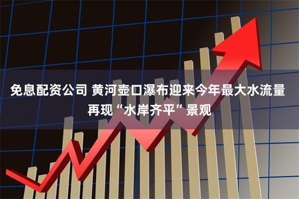 免息配资公司 黄河壶口瀑布迎来今年最大水流量 再现“水岸齐平”景观