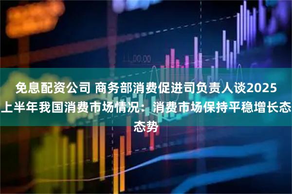 免息配资公司 商务部消费促进司负责人谈2025年上半年我国消费市场情况：消费市场保持平稳增长态势