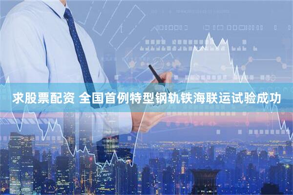 求股票配资 全国首例特型钢轨铁海联运试验成功