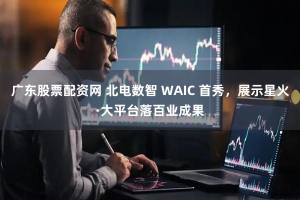 广东股票配资网 北电数智 WAIC 首秀，展示星火·大平台落百业成果