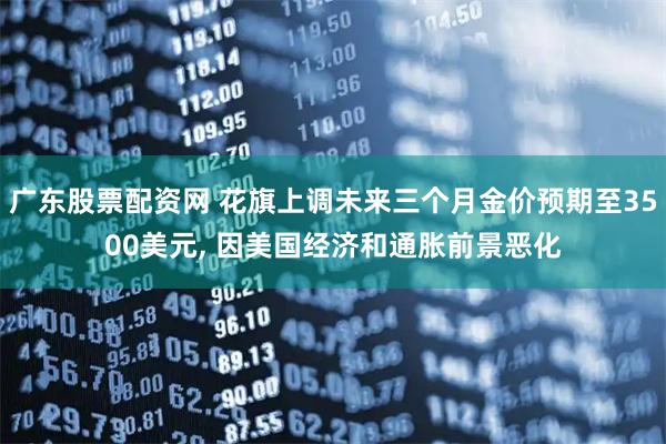 广东股票配资网 花旗上调未来三个月金价预期至3500美元, 因美国经济和通胀前景恶化