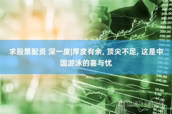 求股票配资 深一度|厚度有余, 顶尖不足, 这是中国游泳的喜与忧
