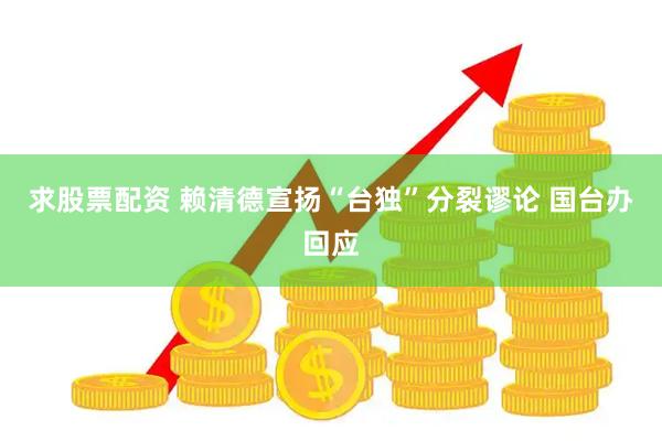 求股票配资 赖清德宣扬“台独”分裂谬论 国台办回应