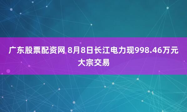 广东股票配资网 8月8日长江电力现998.46万元大宗交易