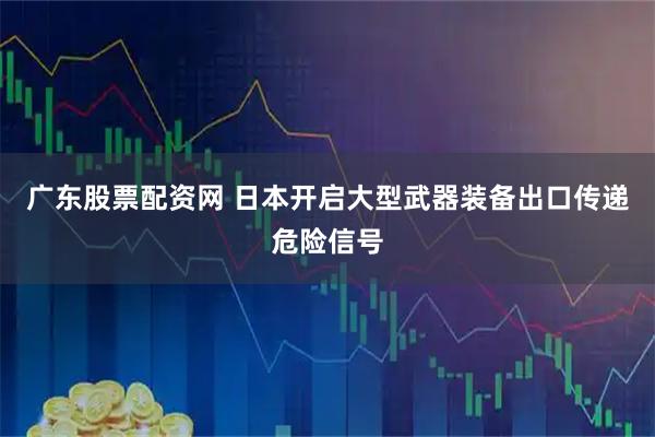广东股票配资网 日本开启大型武器装备出口传递危险信号