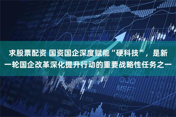 求股票配资 国资国企深度赋能“硬科技”，是新一轮国企改革深化提升行动的重要战略性任务之一
