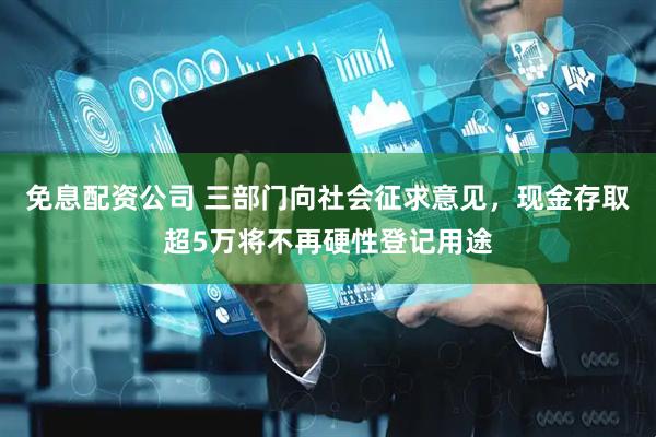 免息配资公司 三部门向社会征求意见，现金存取超5万将不再硬性登记用途