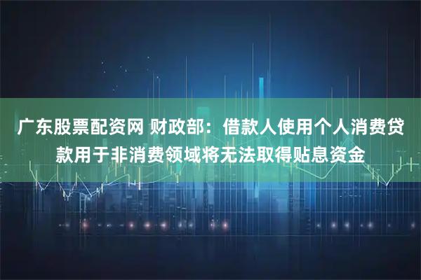 广东股票配资网 财政部：借款人使用个人消费贷款用于非消费领域将无法取得贴息资金