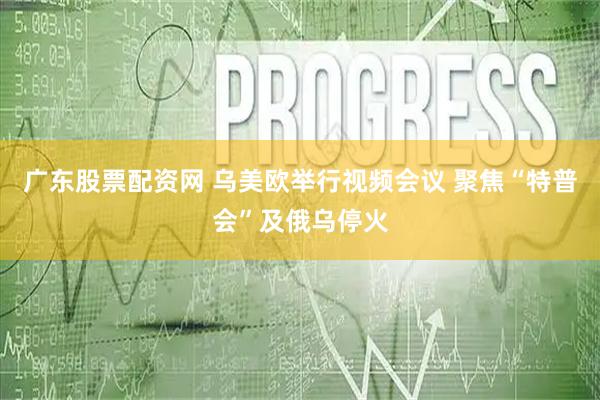 广东股票配资网 乌美欧举行视频会议 聚焦“特普会”及俄乌停火
