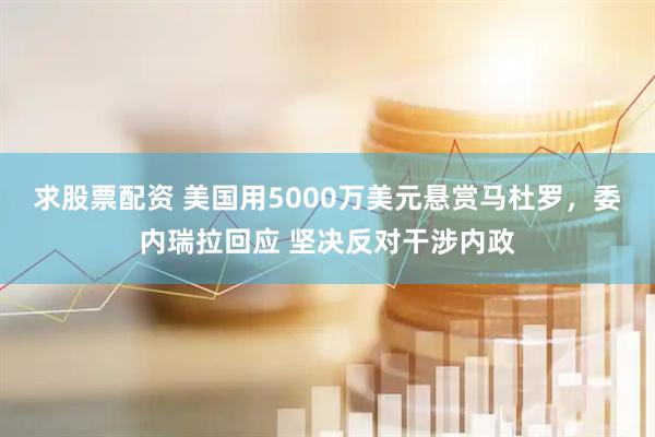 求股票配资 美国用5000万美元悬赏马杜罗，委内瑞拉回应 坚决反对干涉内政