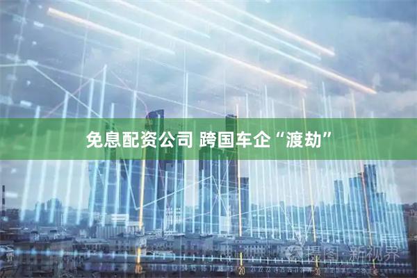 免息配资公司 跨国车企“渡劫”