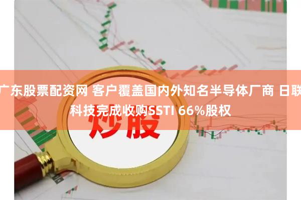 广东股票配资网 客户覆盖国内外知名半导体厂商 日联科技完成收购SSTI 66%股权